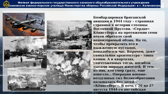 Филиал федерального государственного казенного общеобразовательного учреждения  «Нахимовское военно-морское училище Министерства обороны Российской Федерации» в г. Калининграде Бомбардировки британской авиации в 1944 году – страшная страница в истории столицы Восточной Пруссии. «Сердце» Кёнигсберга на протяжении семи веков обретало свой неповторимый облик. На то, чтобы превратить его в выжженную пустыню, понадобился час. Впрочем, даже уникальная архитектура – лишь камни. А в кварталах, уничтоженных тогда, погибли тысячи мирных жителей. И тем из них, кто умер сразу, еще повезло… Операция военно-воздушных сил Великобритании называлась без затей – «Кёнигсберг». В ночь с 26 на 27 августа 1944-го английская авиация совершила на этот город первый массированный налет. По данным, опубликованным на сайте Королевских ВВС, было задействовано 174 бомбардировщика «Ланкастер». 