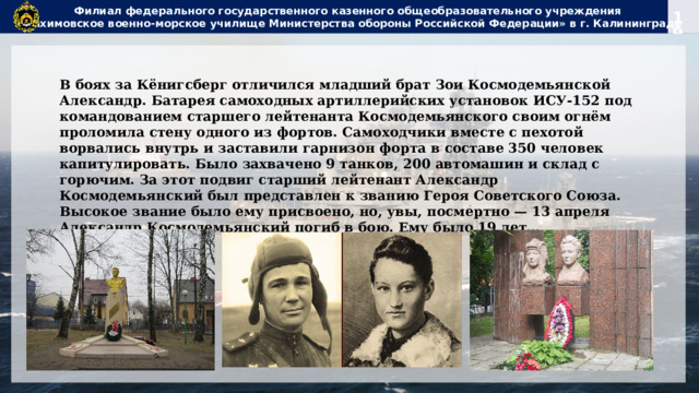 Филиал федерального государственного казенного общеобразовательного учреждения  «Нахимовское военно-морское училище Министерства обороны Российской Федерации» в г. Калининграде В боях за Кёнигсберг отличился младший брат Зои Космодемьянской Александр. Батарея самоходных артиллерийских установок ИСУ-152 под командованием старшего лейтенанта Космодемьянского своим огнём проломила стену одного из фортов. Самоходчики вместе с пехотой ворвались внутрь и заставили гарнизон форта в составе 350 человек капитулировать. Было захвачено 9 танков, 200 автомашин и склад с горючим. За этот подвиг старший лейтенант Александр Космодемьянский был представлен к званию Героя Советского Союза. Высокое звание было ему присвоено, но, увы, посмертно — 13 апреля Александр Космодемьянский погиб в бою. Ему было 19 лет… 