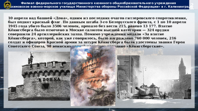 Филиал федерального государственного казенного общеобразовательного учреждения  «Нахимовское военно-морское училище Министерства обороны Российской Федерации» в г. Калининграде 10 апреля над башней «Дона», одним из последних очагов гитлеровского сопротивления, был поднят красный флаг . По данным штаба 3-го Белорусского фронта, с 1 по 10 апреля 1945 года убито было 3506 человек, пропало без вести 215, ранено 13 177. Взятие Кёнигсберга было отмечено в Москве салютом высшей категории — 324 орудия совершили 24 артиллерийских залпа. Помимо учреждения медали «За взятие Кёнигсберга», которой, как уже говорилось, было награждено 760 000 человек, 216 солдат и офицеров Красной армии за штурм Кёнигсберга были удостоены звания Героя Советского Союза, 98 воинских частей получили название «Кёнигсбергские». 