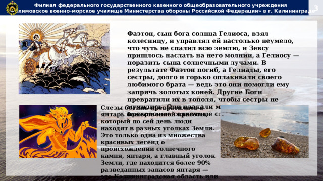 Филиал федерального государственного казенного общеобразовательного учреждения  «Нахимовское военно-морское училище Министерства обороны Российской Федерации» в г. Калининграде Фаэтон, сын бога солнца Гелиоса, взял колесницу, и управлял ей настолько неумело, что чуть не спалил всю землю, и Зевсу пришлось наслать на него молнии, а Гелиосу — поразить сына солнечными лучами. В результате Фаэтон погиб, а Гелиады, его сестры, долго и горько оплакивали своего любимого брата — ведь это они помогли ему запрячь золотых коней. Другие Боги превратили их в тополя, чтобы сестры не мучились. Они плакали молча, роняя в реку прекрасные солнечные слезы. Слезы богинь превратились в янтарь божественной красоты, который по сей день люди находят в разных уголках Земли. Это только одна из множества красивых легенд о происхождении солнечного камня, янтаря, а главный уголок Земли, где находится более 90% разведанных запасов янтаря — это Калининградская область или Янтарный край.  