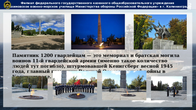 Филиал федерального государственного казенного общеобразовательного учреждения  «Нахимовское военно-морское училище Министерства обороны Российской Федерации» в г. Калининграде Памятник 1200 гвардейцам — это мемориал и братская могила воинов 11-й гвардейской армии (именно такое количество людей тут погибло), штурмовавшей Кенигсберг весной 1945 года, главный памятник Великой Отечественной войны в Калининграде. 