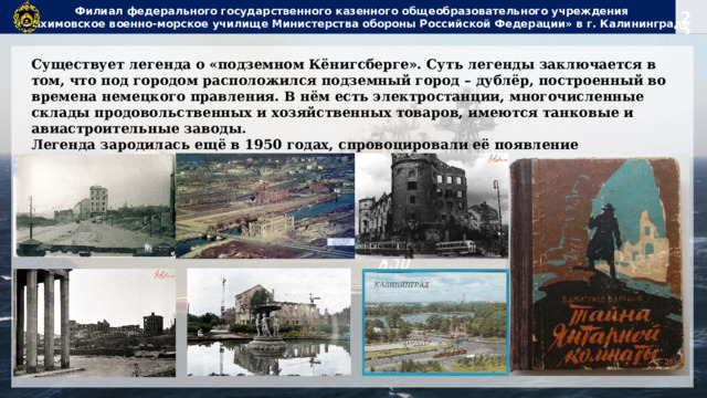Филиал федерального государственного казенного общеобразовательного учреждения  «Нахимовское военно-морское училище Министерства обороны Российской Федерации» в г. Калининграде Существует легенда о «подземном Кёнигсберге». Суть легенды заключается в том, что под городом расположился подземный город – дублёр, построенный во времена немецкого правления. В нём есть электростанции, многочисленные склады продовольственных и хозяйственных товаров, имеются танковые и авиастроительные заводы. Легенда зародилась ещё в 1950 годах, спровоцировали её появление многочисленные художественно – документальные произведения тех времён. В. Дмитриев, В. Ерашов «Тайна Янтарной комнаты». 