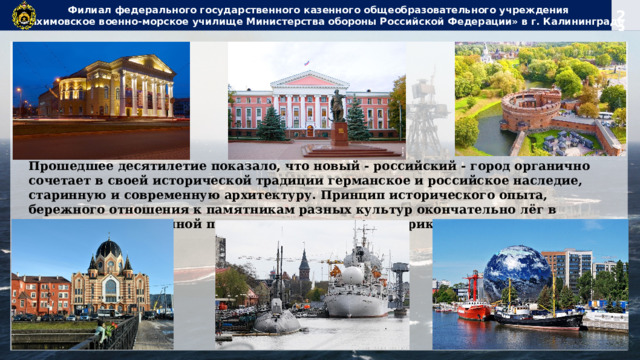 Филиал федерального государственного казенного общеобразовательного учреждения  «Нахимовское военно-морское училище Министерства обороны Российской Федерации» в г. Калининграде Прошедшее десятилетие показало, что новый - российский - город органично сочетает в своей исторической традиции германское и российское наследие, старинную и современную архитектуру. Принцип исторического опыта, бережного отношения к памятникам разных культур окончательно лёг в основу государственной политики в отношении историко-культурного наследия. 