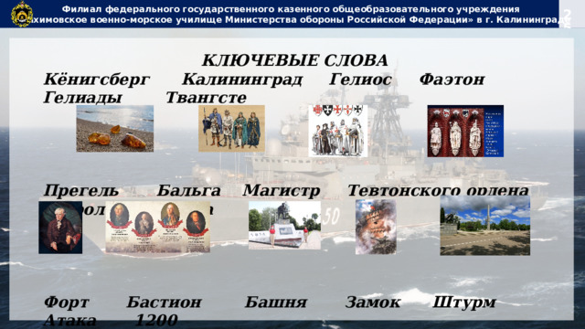 Филиал федерального государственного казенного общеобразовательного учреждения  «Нахимовское военно-морское училище Министерства обороны Российской Федерации» в г. Калининграде КЛЮЧЕВЫЕ СЛОВА Кёнигсберг Калининград Гелиос Фаэтон Гелиады Твангсте     Прегель Бальга Магистр Тевтонского ордена Королевская гора     Форт Бастион Башня Замок Штурм Атака 1200 Восточно-прусская операция Земландский полуостров «Джек» ПОБЕДА Восстановление Возрождение МИР ПАМЯТЬ         