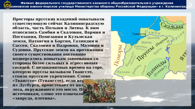 Филиал федерального государственного казенного общеобразовательного учреждения  «Нахимовское военно-морское училище Министерства обороны Российской Федерации» в г. Калининграде Просторы прусских владений охватывали существующую сейчас Калининградскую область, часть Польши и Литвы. К ним относились Самбия и Скаловия, Вармия и Погезания, Помезания и Кульмская земля, Натангия и Бартия, Галиндия и Сассен, Скаловия и Надровия, Мазовия и Судовия. Прусские земли на протяжении своего существования постоянно подвергались попыткам завоевания со стороны более сильных и агрессивных соседей. С незапамятных времен на горе, которую пруссы называли Твангсте, стояло прусское укрепление. Слово «Твангсте» (Тувангсте), если верить Петру из Дусбурга, проистекает от названия леса, окружавшего это место. По другим источникам, слово это означало — «запруда, плотина». 