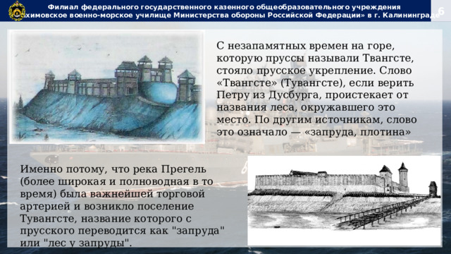 Филиал федерального государственного казенного общеобразовательного учреждения  «Нахимовское военно-морское училище Министерства обороны Российской Федерации» в г. Калининграде С незапамятных времен на горе, которую пруссы называли Твангсте, стояло прусское укрепление. Слово «Твангсте» (Тувангсте), если верить Петру из Дусбурга, проистекает от названия леса, окружавшего это место. По другим источникам, слово это означало — «запруда, плотина» Именно потому, что река Прегель (более широкая и полноводная в то время) была важнейшей торговой артерией и возникло поселение Тувангсте, название которого с прусского переводится как 