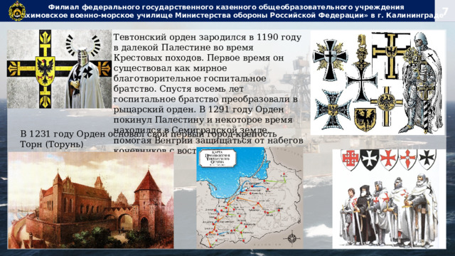 Филиал федерального государственного казенного общеобразовательного учреждения  «Нахимовское военно-морское училище Министерства обороны Российской Федерации» в г. Калининграде Тевтонский орден зародился в 1190 году в далекой Палестине во время Крестовых походов. Первое время он существовал как мирное благотворительное госпитальное братство. Спустя восемь лет госпитальное братство преобразовали в рыцарский орден. В 1291 году Орден покинул Палестину и некоторое время находился в Семиградской земле, помогая Венгрии защищаться от набегов кочевников с востока. В 1231 году Орден основал свой первый город-крепость Торн (Торунь ) 