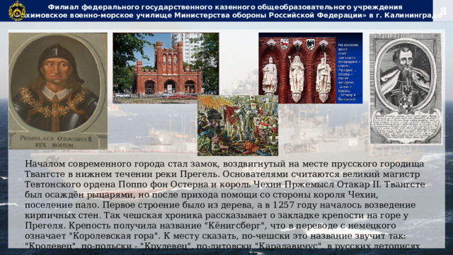 Филиал федерального государственного казенного общеобразовательного учреждения  «Нахимовское военно-морское училище Министерства обороны Российской Федерации» в г. Калининграде Началом современного города стал замок, воздвигнутый на месте прусского городища Твангсте в нижнем течении реки Прегель. Основателями считаются великий магистр Тевтонского ордена Поппо фон Остерна и король Чехии Пржемысл Отакар II. Твангсте был осаждён рыцарями, но после прихода помощи со стороны короля Чехии, поселение пало. Первое строение было из дерева, а в 1257 году началось возведение кирпичных стен. Так чешская хроника рассказывает о закладке крепости на горе у Прегеля. Крепость получила название 