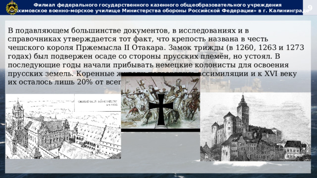 Филиал федерального государственного казенного общеобразовательного учреждения  «Нахимовское военно-морское училище Министерства обороны Российской Федерации» в г. Калининграде В подавляющем большинстве документов, в исследованиях и в справочниках утверждается тот факт, что крепость названа в честь чешского короля Пржемысла II Отакара. Замок трижды (в 1260, 1263 и 1273 годах) был подвержен осаде со стороны прусских племён, но устоял. В последующие годы начали прибывать немецкие колонисты для освоения прусских земель. Коренные жители подверглись ассимиляции и к XVI веку их осталось лишь 20% от всего населения. 