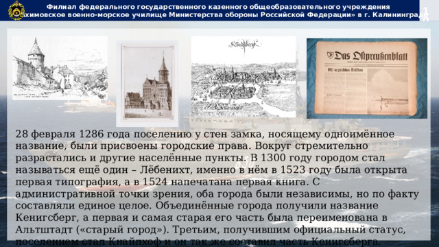 Филиал федерального государственного казенного общеобразовательного учреждения  «Нахимовское военно-морское училище Министерства обороны Российской Федерации» в г. Калининграде 28 февраля 1286 года поселению у стен замка, носящему одноимённое название, были присвоены городские права. Вокруг стремительно разрастались и другие населённые пункты. В 1300 году городом стал называться ещё один – Лёбенихт, именно в нём в 1523 году была открыта первая типография, а в 1524 напечатана первая книга. С административной точки зрения, оба города были независимы, но по факту составляли единое целое. Объединённые города получили название Кенигсберг, а первая и самая старая его часть была переименована в Альтштадт («старый город»). Третьим, получившим официальный статус, поселением стал Кнайпхоф и он так же составил часть Кенигсберга. 