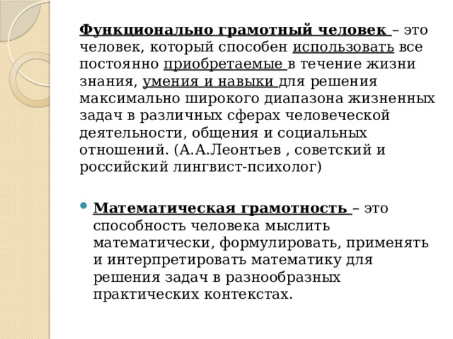 Функционально грамотный человек – это человек, который способен использовать все постоянно приобретаемые в течение жизни знания, умения и навыки для решения максимально широкого диапазона жизненных задач в различных сферах человеческой деятельности, общения и социальных отношений. (А.А.Леонтьев , советский и российский лингвист-психолог) Математическая грамотность – это способность человека мыслить математически, формулировать, применять и интерпретировать математику для решения задач в разнообразных практических контекстах. 