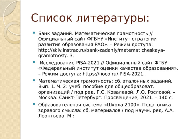 Список литературы: Банк заданий. Математическая грамотность // Официальный сайт ФГБНУ «Институт стратегии развития образования РАО». – Режим доступа: http://skiv.instrao.ru/bank-zadaniy/matematicheskaya-gramotnost/. 3.  Исследование PISA-2021 // Официальный сайт ФГБУ «Федеральный институт оценки качества образования». – Режим доступа: https://fioco.ru/ PISA-2021. Математическая грамотность: сб. эталонных заданий. Вып. 1. Ч. 2: учеб. пособие для общеобразоват. организаций / под ред. Г.С. Ковалевой, Л.О. Рословой. – Москва: Санкт-Петербург: Просвещение, 2021. – 140 с. Образовательная система «Школа 2100». Педагогика здравого смысла: сб. материалов / под научн. ред. А.А. Леонтьева. М.: 