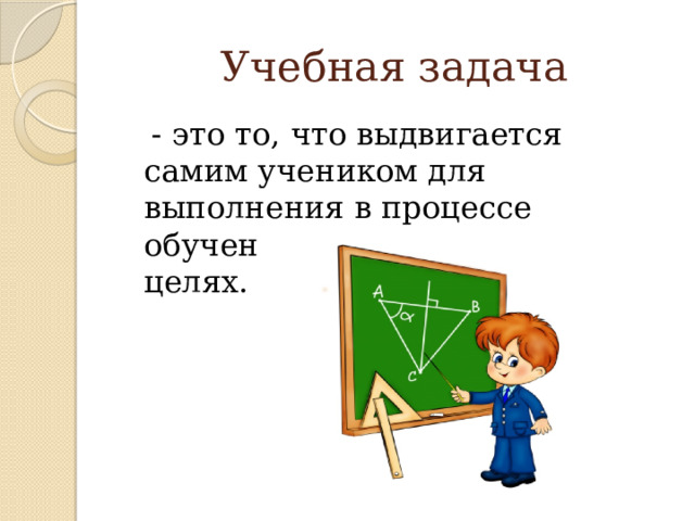 Учебная задача  - это то, что выдвигается самим учеником для выполнения в процессе обучения в познавательных целях. 