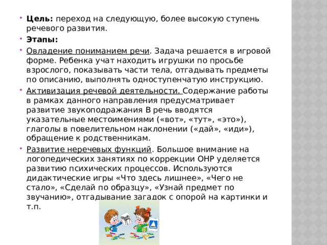 Цель: переход на следующую, более высокую ступень речевого развития. Этапы: Овладение пониманием речи . Задача решается в игровой форме. Ребенка учат находить игрушки по просьбе взрослого, показывать части тела, отгадывать предметы по описанию, выполнять одноступенчатую инструкцию. Активизация речевой деятельности. Содержание работы в рамках данного направления предусматривает развитие звукоподражания В речь вводятся указательные местоимениями («вот», «тут», «это»), глаголы в повелительном наклонении («дай», «иди»), обращение к родственникам. Развитие неречевых функций . Большое внимание на логопедических занятиях по коррекции ОНР уделяется развитию психических процессов. Используются дидактические игры «Что здесь лишнее», «Чего не стало», «Сделай по образцу», «Узнай предмет по звучанию», отгадывание загадок с опорой на картинки и т.п. 