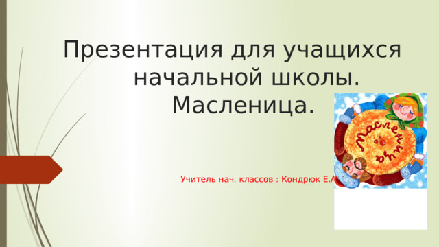Презентация для учащихся начальной школы.  Масленица.  Учитель нач. классов : Кондрюк Е.А. 