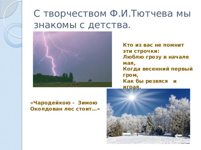 С творчеством Ф.И.Тютчева мы знакомы с детства. Кто из вас не помнит эти строчки: Люблю грозу в начале мая, Когда весенний первый гром, Как бы резвяся и играя, Грохочет в небе голубом… ? «Чародейкою - Зимою Околдован лес стоит…» 