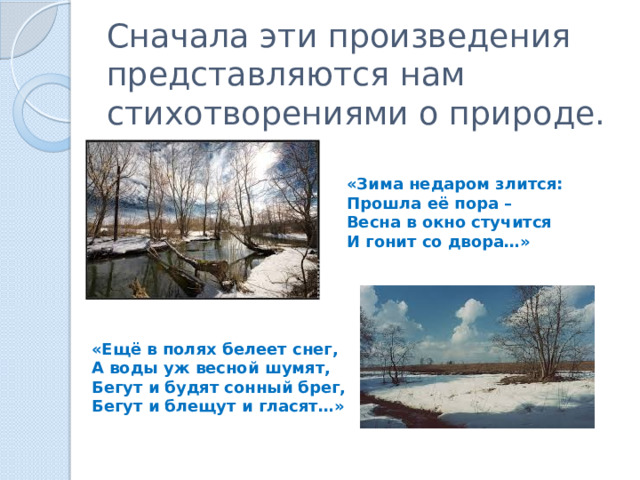 Сначала эти произведения представляются нам стихотворениями о природе. «Зима недаром злится: Прошла её пора – Весна в окно стучится И гонит со двора…» «Ещё в полях белеет снег, А воды уж весной шумят, Бегут и будят сонный брег, Бегут и блещут и гласят…» 
