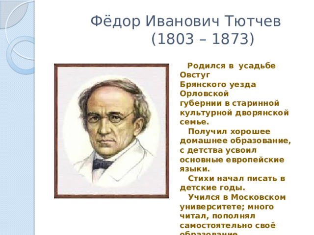  Фёдор Иванович Тютчев  (1803 – 1873)  Родился в усадьбе Овстуг Брянского уезда Орловской губернии в старинной культурной дворянской семье.  Получил хорошее домашнее образование, с детства усвоил основные европейские языки.  Стихи начал писать в детские годы.  Учился в Московском университете; много читал, пополнял самостоятельно своё образование.  22 года провёл на дипломатической службе.  