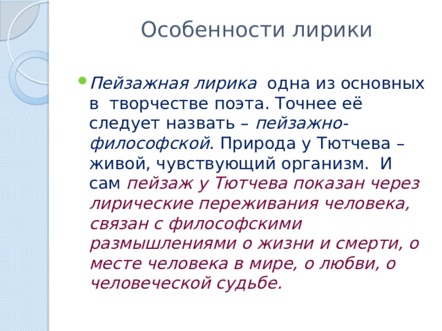  Особенности лирики Пейзажная лирика одна из основных в творчестве поэта. Точнее её следует назвать – пейзажно-философской. Природа у Тютчева – живой, чувствующий организм. И сам пейзаж у Тютчева показан через лирические переживания человека, связан с философскими размышлениями о жизни и смерти, о месте человека в мире, о любви, о человеческой судьбе. 