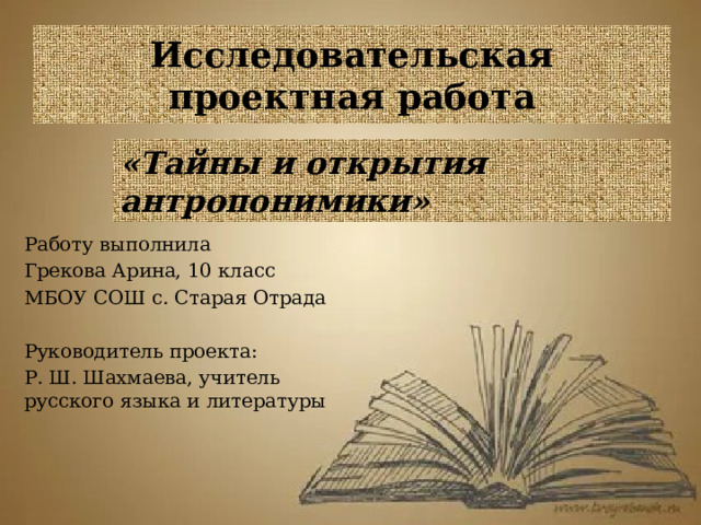 Исследовательская проектная работа «Тайны и открытия антропонимики» Работу выполнила Грекова Арина, 10 класс МБОУ СОШ с. Старая Отрада Руководитель проекта: Р. Ш. Шахмаева, учитель русского языка и литературы 