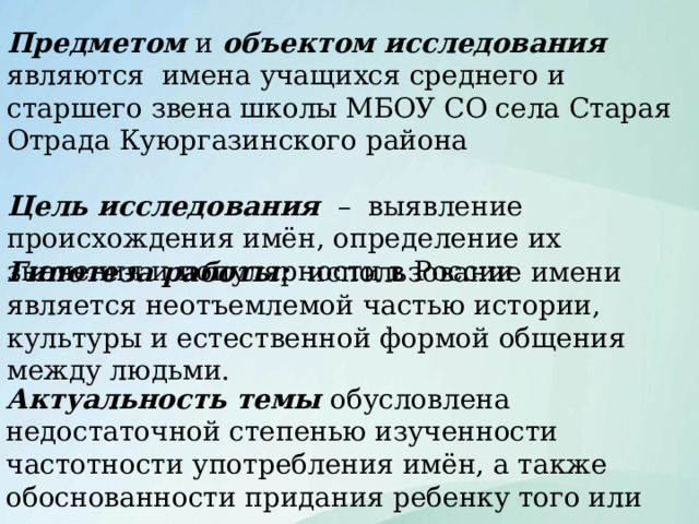 Предметом и объектом исследования являются имена учащихся среднего и старшего звена школы МБОУ СО села Старая Отрада Куюргазинского района Цель исследования  – выявление происхождения имён, определение их значения и популярности в России Гипотеза работы: использование имени является неотъемлемой частью истории, культуры и естественной формой общения между людьми. Цели и тп Актуальность темы обусловлена недостаточной степенью изученности частотности употребления имён, а также обоснованности придания ребенку того или иного имени.  