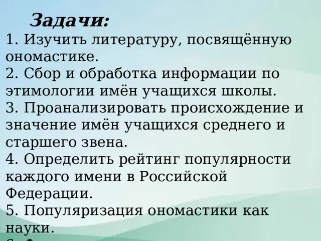  Задачи: 1. Изучить литературу, посвящённую ономастике. 2. Сбор и обработка информации по этимологии имён учащихся школы. 3. Проанализировать происхождение и значение имён учащихся среднего и старшего звена. 4. Определить рейтинг популярности каждого имени в Российской Федерации. 5. Популяризация ономастики как науки. 6. Формирование навыков изложения в научно-учебном стиле собственно-научной речи. 7. Подготовка презентации проекта как научно-познавательного открытия. Задачи  
