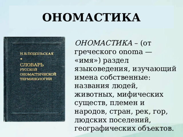 ОНОМАСТИКА ОНОМАСТИКА – (от греческого onoma — «имя») раздел языковедения, изучающий имена собственные: названия людей, животных, мифических существ, племен и народов, стран, рек, гор, людских поселений, географических объектов. 