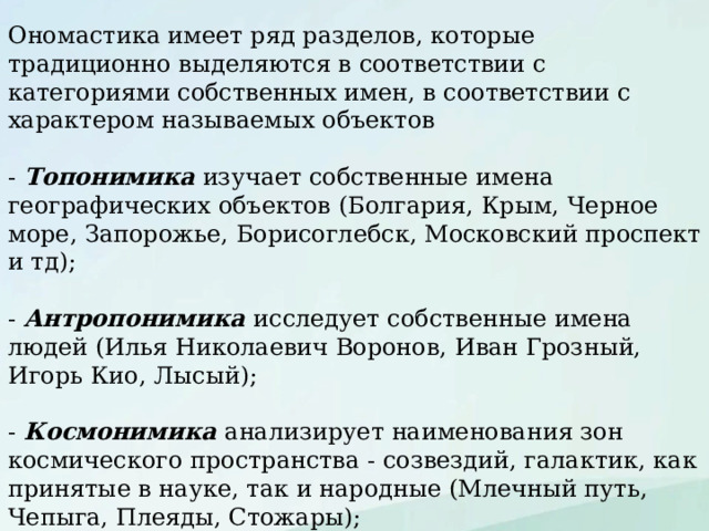 Ономастика имеет ряд разделов, которые традиционно выделяются в соответствии с категориями собственных имен, в соответствии с характером называемых объектов - Топонимика изучает собственные имена географических объектов (Болгария, Крым, Черное море, Запорожье, Борисоглебск, Московский проспект и тд); - Антропонимика исследует собственные имена людей (Илья Николаевич Воронов, Иван Грозный, Игорь Кио, Лысый); - Космонимика анализирует наименования зон космического пространства - созвездий, галактик, как принятые в науке, так и народные (Млечный путь, Чепыга, Плеяды, Стожары); - Астронимика изучает названия отдельных небесных тел (Луна, Юпитер, Зарянка, комета Галлея); 