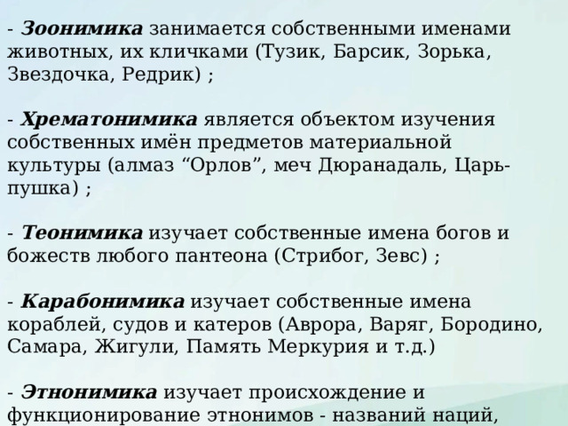 - Зоонимика занимается собственными именами животных, их кличками (Тузик, Барсик, Зорька, Звездочка, Редрик) ; - Хрематонимика является объектом изучения собственных имён предметов материальной культуры (алмаз “Орлов”, меч Дюранадаль, Царь-пушка) ; - Теонимика изучает собственные имена богов и божеств любого пантеона (Стрибог, Зевс) ; - Карабонимика изучает собственные имена кораблей, судов и катеров (Аврора, Варяг, Бородино, Самара, Жигули, Память Меркурия и т.д.) - Этнонимика изучает происхождение и функционирование этнонимов - названий наций, народов, народностей, племён, племенных союзов, родов и др. этнических общностей. 