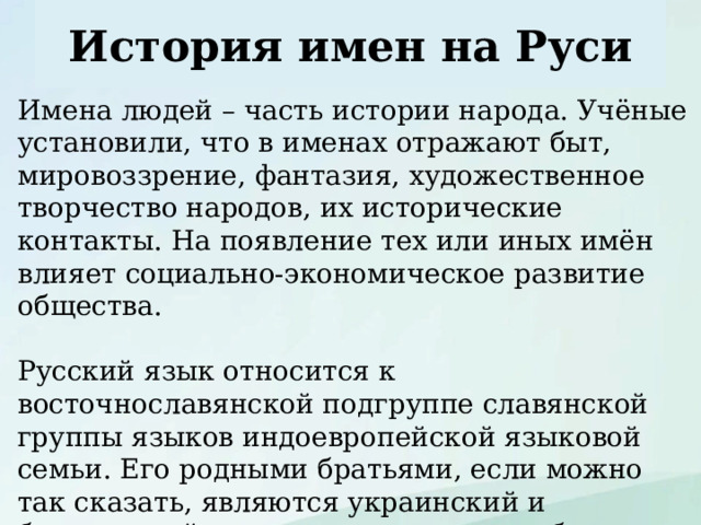 История имен на Руси Имена людей – часть истории народа. Учёные установили, что в именах отражают быт, мировоззрение, фантазия, художественное творчество народов, их исторические контакты. На появление тех или иных имён влияет социально-экономическое развитие общества. Русский язык относится к восточнославянской подгруппе славянской группы языков индоевропейской языковой семьи. Его родными братьями, если можно так сказать, являются украинский и белорусский языки, а двоюродными братьями - языки других подгрупп: болгарский, сербский, чешский, словацкий, польский и другие. 