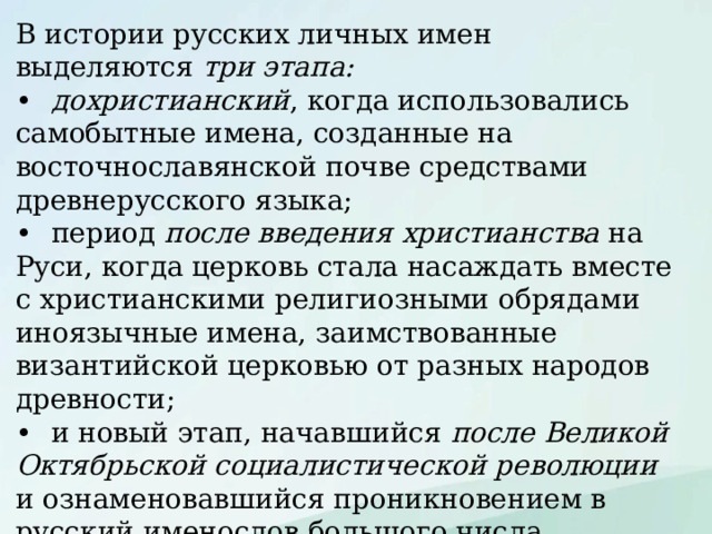 В истории русских личных имен выделяются три этапа: •  дохристианский , когда использовались самобытные имена, созданные на восточнославянской почве средствами древнерусского языка; •  период после введения христианства на Руси, когда церковь стала насаждать вместе с христианскими религиозными обрядами иноязычные имена, заимствованные византийской церковью от разных народов древности; •  и новый этап, начавшийся после Великой Октябрьской социалистической революции и ознаменовавшийся проникновением в русский именослов большого числа заимствованных имен и активным имятворчеством. 