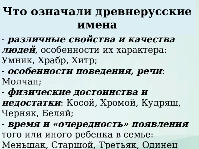 Что означали древнерусские имена - различные свойства и качества людей , особенности их характера: Умник, Храбр, Хитр; - особенности поведения, речи : Молчан; - физические достоинства и недостатки : Косой, Хромой, Кудряш, Черняк, Беляй; - время и «очередность» появления  того или иного ребенка в семье: Меньшак, Старшой, Третьяк, Одинец (т.е. единственный); - профессию : Селянин, Кожемяка; - отношение к родившемуся : Ждан, Неждан  