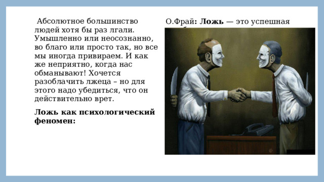  Абсолютное большинство людей хотя бы раз лгали. Умышленно или неосознанно, во благо или просто так, но все мы иногда привираем. И как же неприятно, когда нас обманывают! Хочется разоблачить лжеца – но для этого надо убедиться, что он действительно врет. Ложь как психологический феномен: О.Фрай : Ложь — это успешная или безуспешная намеренная попытка, совершаемая без предупреждения, сформировать у другого человека убеждение, которое коммуникатор считает неверным. 
