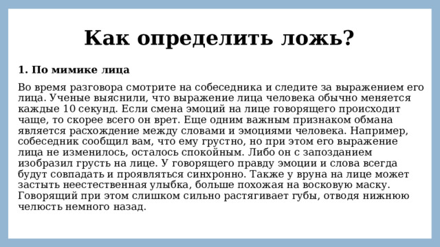Как определить ложь? 1. По мимике лица Во время разговора смотрите на собеседника и следите за выражением его лица. Ученые выяснили, что выражение лица человека обычно меняется каждые 10 секунд. Если смена эмоций на лице говорящего происходит чаще, то скорее всего он врет. Еще одним важным признаком обмана является расхождение между словами и эмоциями человека. Например, собеседник сообщил вам, что ему грустно, но при этом его выражение лица не изменилось, осталось спокойным. Либо он с запозданием изобразил грусть на лице. У говорящего правду эмоции и слова всегда будут совпадать и проявляться синхронно. Также у вруна на лице может застыть неестественная улыбка, больше похожая на восковую маску. Говорящий при этом слишком сильно растягивает губы, отводя нижнюю челюсть немного назад. 
