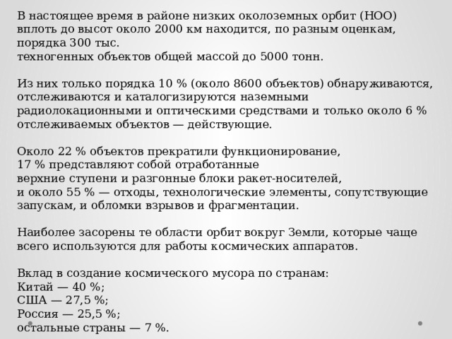 В настоящее время в районе низких околоземных орбит (НОО) вплоть до высот около 2000 км находится, по разным оценкам, порядка 300 тыс. техногенных объектов общей массой до 5000 тонн. Из них только порядка 10 % (около 8600 объектов) обнаруживаются, отслеживаются и каталогизируются наземными радиолокационными и оптическими средствами и только около 6 % отслеживаемых объектов — действующие. Около 22 % объектов прекратили функционирование, 17 % представляют собой отработанные верхние ступени и разгонные блоки ракет-носителей, и около 55 % — отходы, технологические элементы, сопутствующие запускам, и обломки взрывов и фрагментации. Наиболее засорены те области орбит вокруг Земли, которые чаще всего используются для работы космических аппаратов. Вклад в создание космического мусора по странам:  Китай — 40 %;  США — 27,5 %;  Россия — 25,5 %; остальные страны — 7 %. 