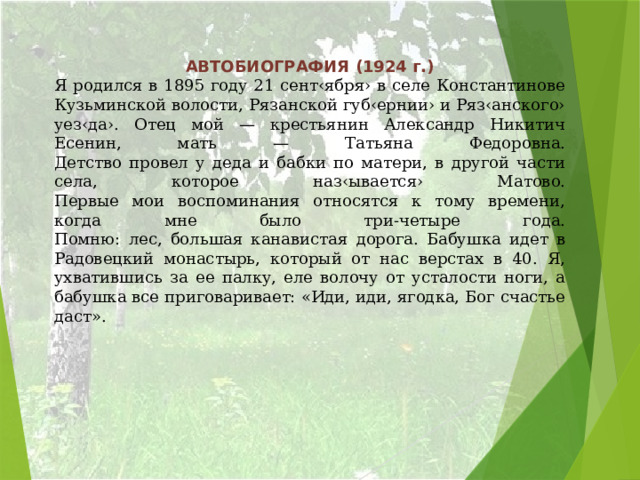 АВТОБИОГРАФИЯ (1924 г.) Я родился в 1895 году 21 сент‹ября› в селе Константинове Кузьминской волости, Рязанской губ‹ернии› и Ряз‹анского› уез‹да›. Отец мой — крестьянин Александр Никитич Есенин, мать — Татьяна Федоровна.  Детство провел у деда и бабки по матери, в другой части села, которое наз‹ывается› Матово.  Первые мои воспоминания относятся к тому времени, когда мне было три-четыре года.  Помню: лес, большая канавистая дорога. Бабушка идет в Радовецкий монастырь, который от нас верстах в 40. Я, ухватившись за ее палку, еле волочу от усталости ноги, а бабушка все приговаривает: «Иди, иди, ягодка, Бог счастье даст».   
