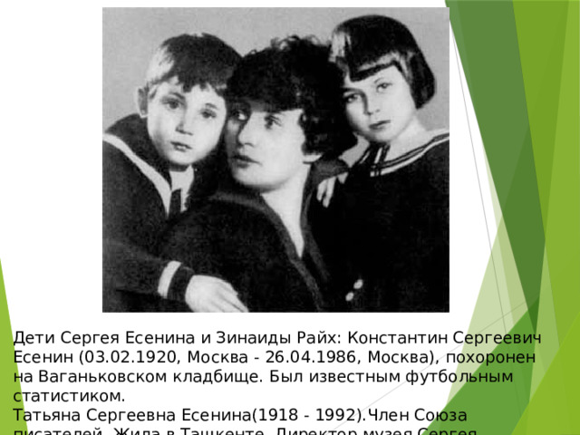 Дети Сергея Есенина и Зинаиды Райх: Константин Сергеевич Есенин (03.02.1920, Москва - 26.04.1986, Москва), похоронен на Ваганьковском кладбище. Был известным футбольным статистиком. Татьяна Сергеевна Есенина(1918 - 1992).Член Союза писателей. Жила в Ташкенте. Директор музея Сергея Есенина. 