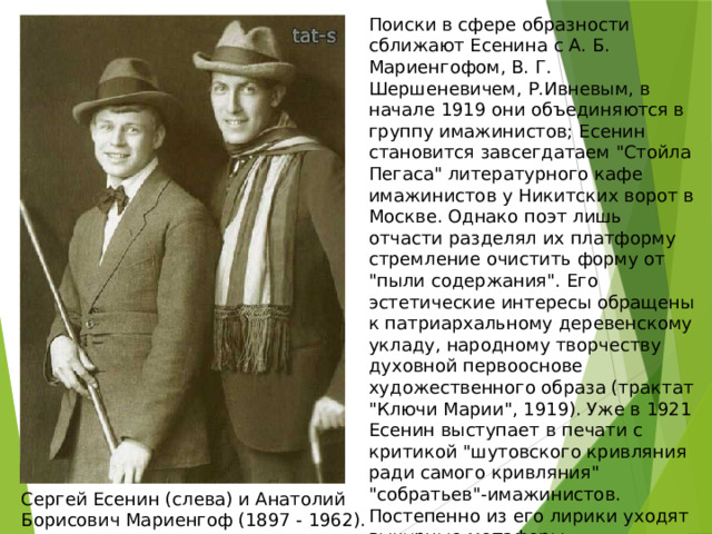 Поиски в сфере образности сближают Есенина с А. Б. Мариенгофом, В. Г. Шершеневичем, Р.Ивневым, в начале 1919 они объединяются в группу имажинистов; Есенин становится завсегдатаем 