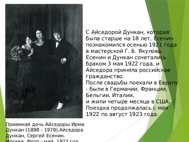 С Айседорой Дункан, которая была старше на 18 лет, Есенин познакомился осенью 1921 года в мастерской Г. Б. Якулова.  Есенин и Дункан сочетались браком 3 мая 1922 года, и Айседора приняла российское гражданство.  После свадьбы поехали в Европу - были в Германии, Франции, Бельгии, Италии,  и жили четыре месяца в США.  Поездка продолжалась с мая 1922 по август 1923 года.   Приемная дочь Айседоры Ирма Дункан (1898 - 1978),Айседора Дункан, Сергей Есенин.  Москва. Фото - май, 1922 год. 
