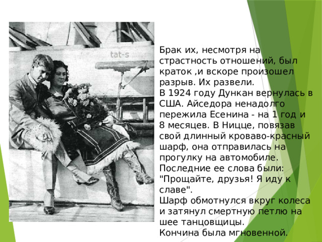 Брак их, несмотря на страстность отношений, был краток ,и вскоре произошел разрыв. Их развели.  В 1924 году Дункан вернулась в США. Айседора ненадолго пережила Есенина - на 1 год и 8 месяцев. В Ницце, повязав свой длинный кроваво-красный шарф, она отправилась на прогулку на автомобиле.  Последние ее слова были: 