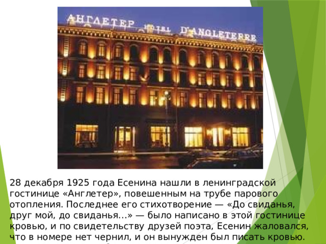 28 декабря 1925 года Есенина нашли в ленинградской гостинице «Англетер», повешенным на трубе парового отопления. Последнее его стихотворение — «До свиданья, друг мой, до свиданья…» — было написано в этой гостинице кровью, и по свидетельству друзей поэта, Есенин жаловался, что в номере нет чернил, и он вынужден был писать кровью. Похоронен 31 декабря 1925 года в г. Москва на Ваганьковском кладбище. 