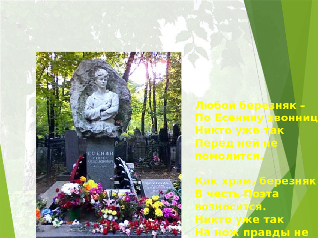 Любой березняк –  По Есенину звонница!  Никто уже так  Перед ней не помолится.   Как храм, березняк  В честь Поэта возносится.  Никто уже так  На нож правды не бросится.   Татьяна Смертина     