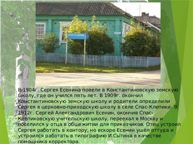 В 1904г. Сергея Есенина повели в Константиновскую земскую школу, где он учился пять лет. В 1909г. окончил Константиновскую земскую школу и родители определили Сергея в церковно-приходскую школу в селе Спас-Клепики. В 1912г. Сергей Александрович Есенин, окончив Спас-Клепиковскую учительскую школу, переехал в Москву и поселился у отца в общежитии для приказчиков. Отец устроил Сергея работать в контору, но вскоре Есенин ушёл оттуда и устроился работать в типографию И.Сытина в качестве помощника корректора. 