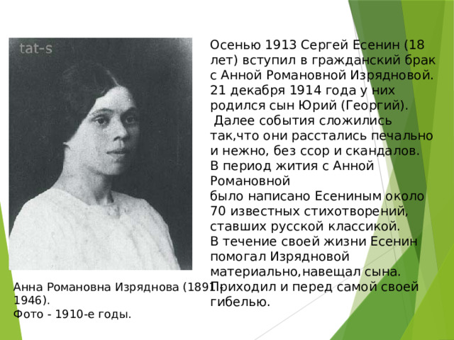 Осенью 1913 Сергей Есенин (18 лет) вступил в гражданский брак с Анной Романовной Изрядновой.  21 декабря 1914 года у них родился сын Юрий (Георгий).  Далее события сложились так,что они расстались печально и нежно, без ссор и скандалов.  В период жития с Анной Романовной  было написано Есениным около 70 известных стихотворений, ставших русской классикой.  В течение своей жизни Есенин помогал Изрядновой материально,навещал сына.  Приходил и перед самой своей гибелью. Анна Романовна Изряднова (1891 - 1946).  Фото - 1910-e годы. 