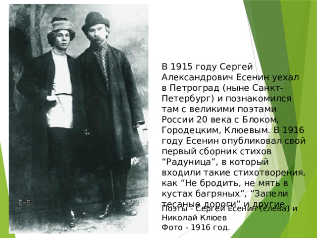 В 1915 году Сергей Александрович Есенин уехал в Петроград (ныне Санкт-Петербург) и познакомился там с великими поэтами России 20 века с Блоком, Городецким, Клюевым. В 1916 году Есенин опубликовал свой первый сборник стихов “Радуница”, в который входили такие стихотворения, как “Не бродить, не мять в кустах багряных”, “Запели тесаные дороги” и другие. Поэты - Сергей Есенин (слева) и Николай Клюев  Фото - 1916 год. 