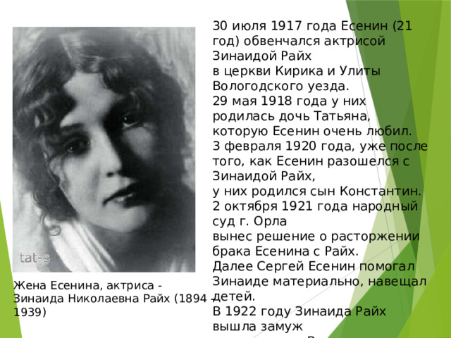 30 июля 1917 года Есенин (21 год) обвенчался актрисой Зинаидой Райх  в церкви Кирика и Улиты Вологодского уезда.  29 мая 1918 года у них родилась дочь Татьяна, которую Есенин очень любил.  3 февраля 1920 года, уже после того, как Есенин разошелся с Зинаидой Райх,  у них родился сын Константин.  2 октября 1921 года народный суд г. Орла  вынес решение о расторжении брака Есенина с Райх.  Далее Сергей Есенин помогал Зинаиде материально, навещал детей.  В 1922 году Зинаида Райх вышла замуж  за режиссера Всеволода Эмильевича Мейерхольда (1874 - 1940), он был старше ее на 20 лет.    Жена Есенина, актриса -  Зинаида Николаевна Райх (1894 - 1939) 
