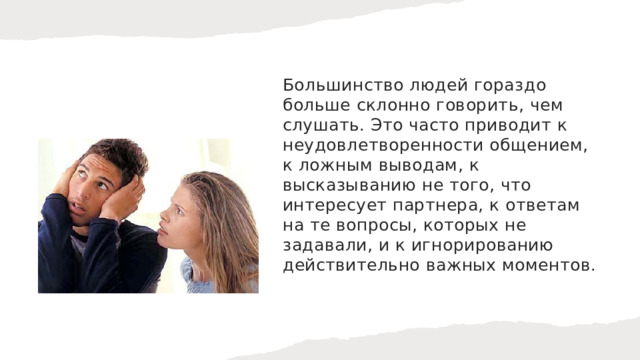 Большинство людей гораздо больше склонно говорить, чем слушать. Это часто приводит к неудовлетворенности общением, к ложным выводам, к высказыванию не того, что интересует партнера, к ответам на те вопросы, которых не задавали, и к игнорированию действительно важных моментов. 
