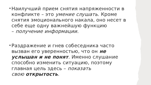 Наилучший прием снятия напряженности в конфликте – это  умение слушать . Кроме снятия эмоционального накала, оно несет в себе еще одну важнейшую функцию –  получение информации . Раздражение и гнев собеседника часто вызван его уверенностью, что он  не услышан и не понят . Именно слушание способно изменить ситуацию, поэтому главная цель здесь –  показать свою  открытость . 