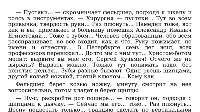  — Пустяки... — скромничает фельдшер, подходя к шкапу и роясь в инструментах. — Хирургия — пустяки... Тут во всем привычка, твердость руки... Раз плюнуть... Намедни тоже, вот как и вы, приезжает в больницу помещик Александр Иваныч Египетский... Тоже с зубом... Человек образованный, обо всем расспрашивает, во всё входит, как и что. Руку пожимает, по имени и отчеству... В Петербурге семь лет жил, всех профессоров перенюхал... Долго мы с ним тут... Христом-богом молит: вырвите вы мне его, Сергей Кузьмич! Отчего же не вырвать? Вырвать можно. Только тут понимать надо, без понятия нельзя... Зубы разные бывают. Один рвешь щипцами, другой козьей ножкой, третий ключом... Кому как.  Фельдшер берет козью ножку, минуту смотрит на нее вопросительно, потом кладет и берет щипцы.  — Ну-с, раскройте рот пошире... — говорит он, подходя с щипцами к дьячку. — Сейчас мы его... тово... Раз плюнуть... Десну подрезать только... тракцию сделать по вертикальной оси... и всё... (подрезывает десну) и всё... 