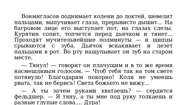  Вонмигласов поднимает колени до локтей, шевелит пальцами, выпучивает глаза, прерывисто дышит... На багровом лице его выступает пот, на глазах слезы. Курятин сопит, топчется перед дьячком и тянет... Проходят мучительнейшие полминуты — и щипцы срываются с зуба. Дьячок вскакивает и лезет пальцами в рот. Во рту нащупывает он зуб на старом месте.  — Тянул! — говорит он плачущим и в то же время насмешливым голосом. — Чтоб тебя так на том свете потянуло! Благодарим покорно! Коли не умеешь рвать, так не берись! Света божьего не вижу...  — А ты зачем руками хватаешь? — сердится фельдшер. — Я тяну, а ты мне под руку толкаешь и разные глупые слова.... Дура!  — Сам ты дура! 